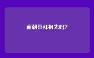 商朝崇拜祖先吗？