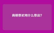 商朝祭祀用什么祭品？