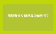商朝青铜文明世界地位如何？