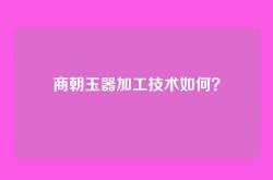 商朝玉器加工技术如何？