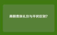 商朝贵族礼仪与平民区别？