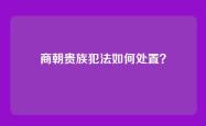 商朝贵族犯法如何处置？
