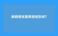 商朝贵族墓葬规格如何？