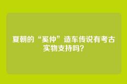 夏朝的“奚仲”造车传说有考古实物支持吗？
