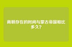 商朝存在的时间与蒙古帝国相比多久？