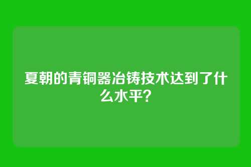 夏朝的青铜器冶铸技术达到了什么水平？