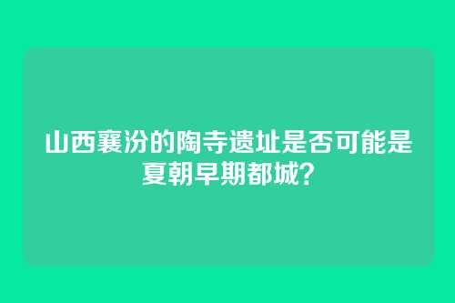 山西襄汾的陶寺遗址是否可能是夏朝早期都城？