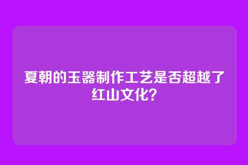夏朝的玉器制作工艺是否超越了红山文化?