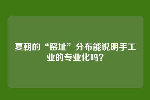 夏朝的“窑址”分布能说明手工业的专业化吗？