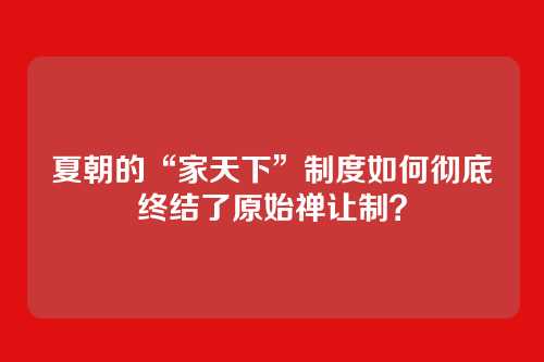 夏朝的“家天下”制度如何彻底终结了原始禅让制？