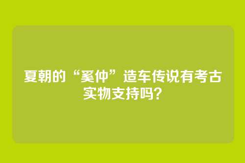 夏朝的“奚仲”造车传说有考古实物支持吗？