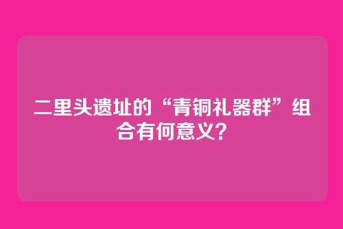 二里头遗址的“青铜礼器群”组合有何意义？