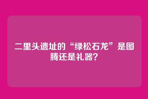 二里头遗址的“绿松石龙”是图腾还是礼器?