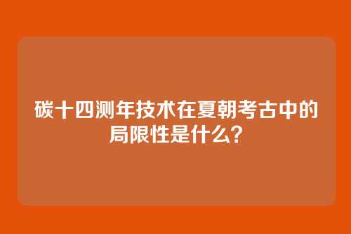 碳十四测年技术在夏朝考古中的局限性是什么?