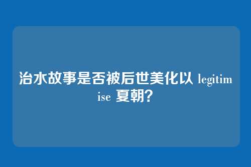 治水故事是否被后世美化以 legitimise 夏朝？