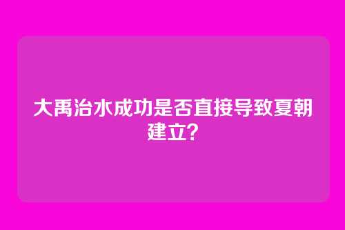 大禹治水成功是否直接导致夏朝建立?