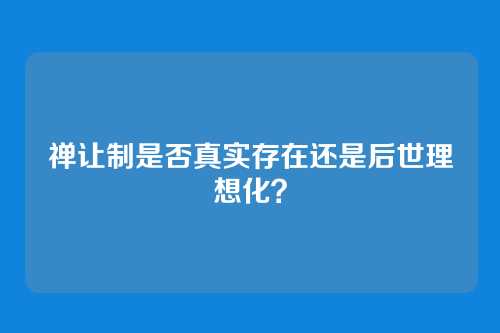 禅让制是否真实存在还是后世理想化？