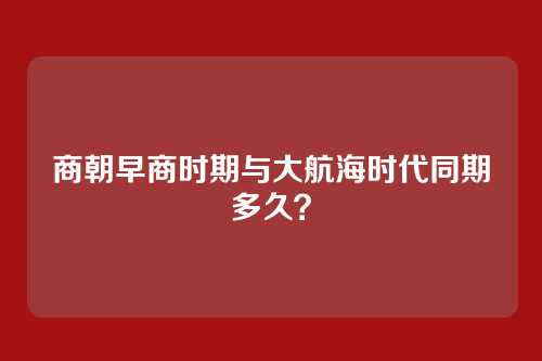 商朝早商时期与大航海时代同期多久?