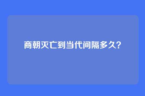 商朝灭亡到当代间隔多久？
