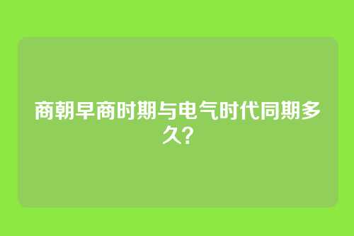 商朝早商时期与电气时代同期多久？