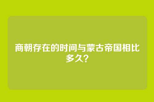 商朝存在的时间与蒙古帝国相比多久？