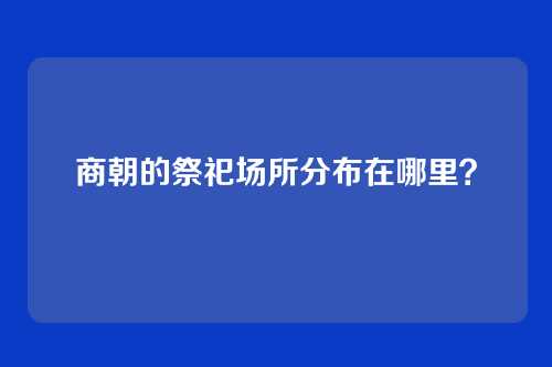 商朝的祭祀场所分布在哪里？