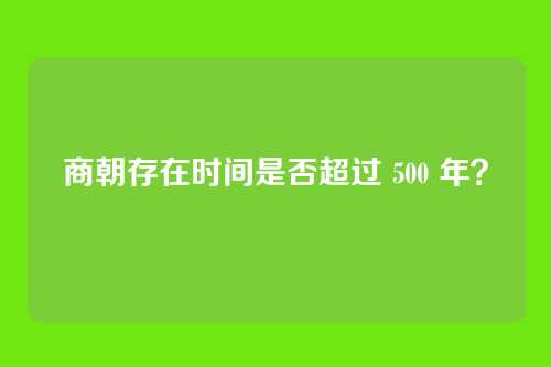 商朝存在时间是否超过 500 年？