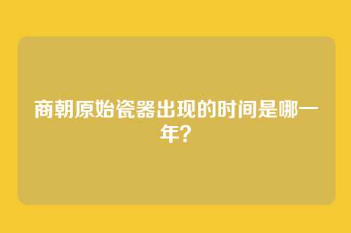 商朝原始瓷器出现的时间是哪一年?