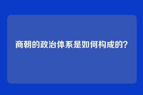 商朝的政治体系是如何构成的？