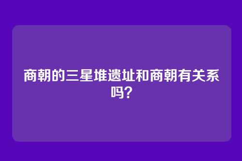 商朝的三星堆遗址和商朝有关系吗？