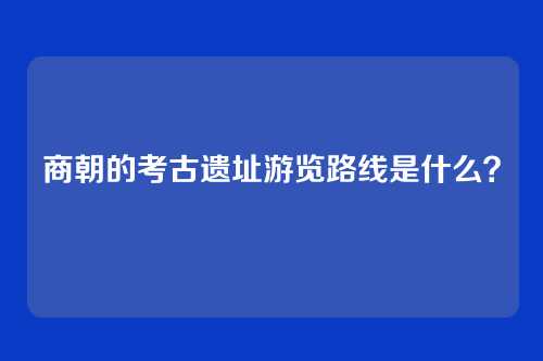 商朝的考古遗址游览路线是什么？