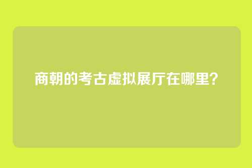 商朝的考古虚拟展厅在哪里？