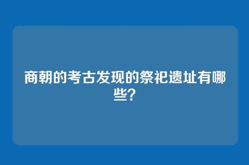 商朝的考古发现的祭祀遗址有哪些？