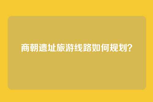 商朝遗址旅游线路如何规划?