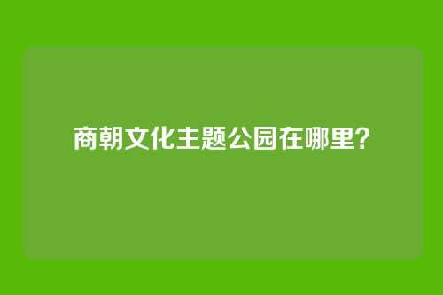 商朝文化主题公园在哪里?