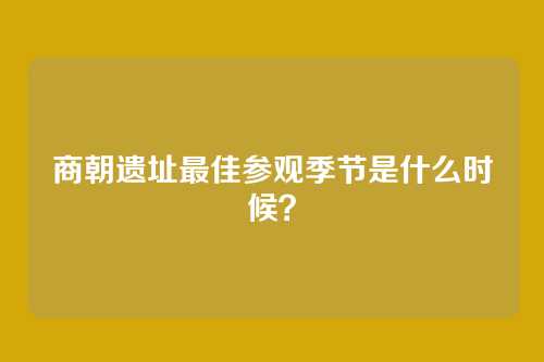 商朝遗址最佳参观季节是什么时候?