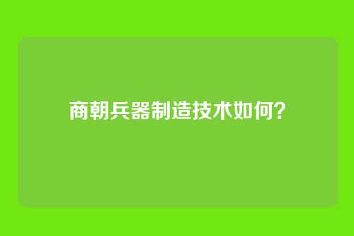 商朝兵器制造技术如何？