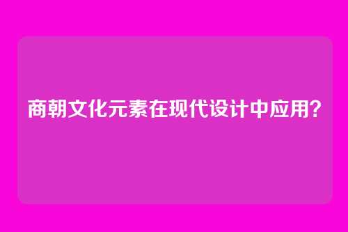 商朝文化元素在现代设计中应用？