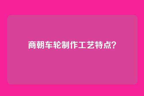 商朝车轮制作工艺特点？