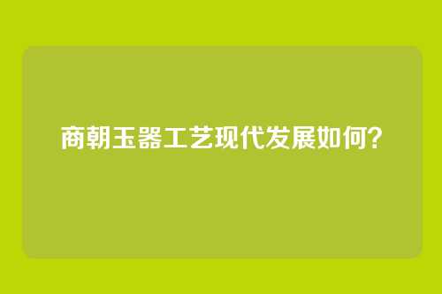 商朝玉器工艺现代发展如何?