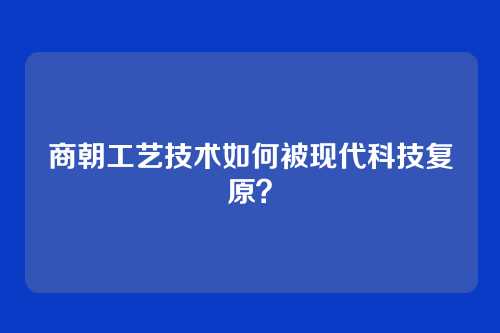 商朝工艺技术如何被现代科技复原?