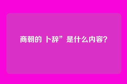 商朝的 卜辞”是什么内容？