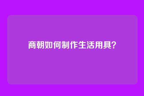 商朝如何制作生活用具？