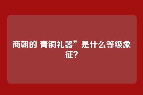 商朝的 青铜礼器”是什么等级象征?