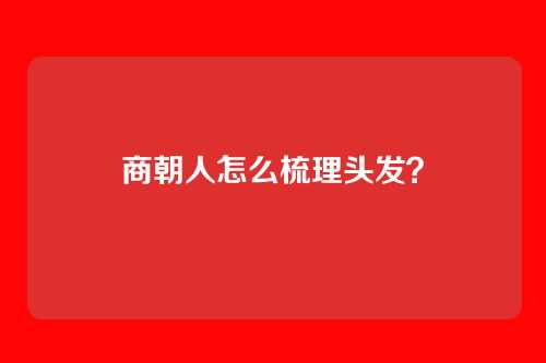 商朝人怎么梳理头发?