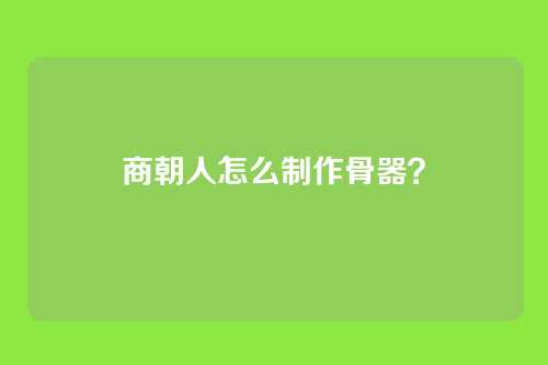 商朝人怎么制作骨器?