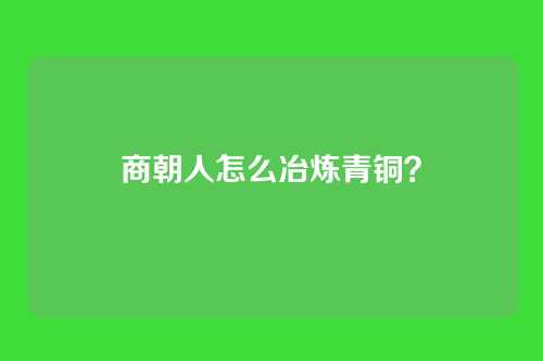 商朝人怎么冶炼青铜?
