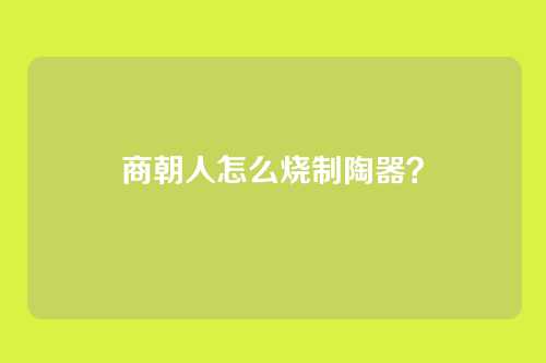 商朝人怎么烧制陶器？