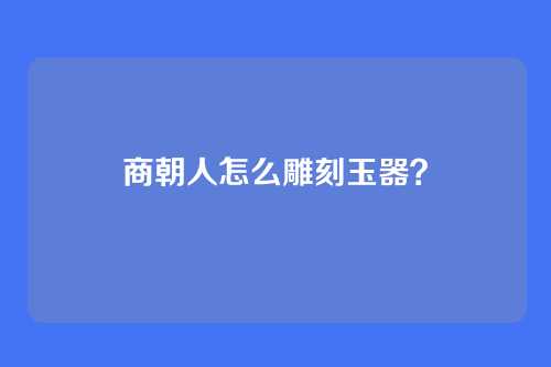 商朝人怎么雕刻玉器?