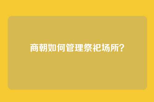 商朝如何管理祭祀场所？